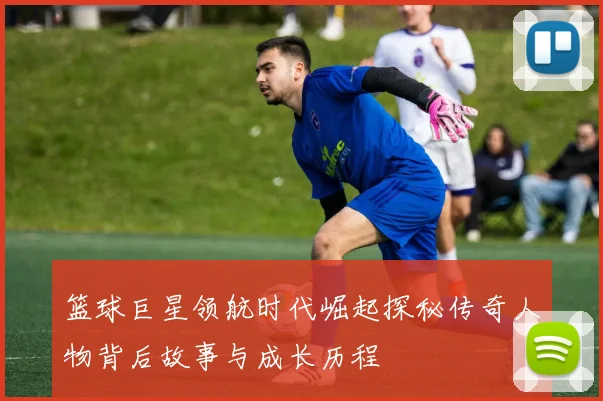 篮球巨星领航时代崛起探秘传奇人物背后故事与成长历程
