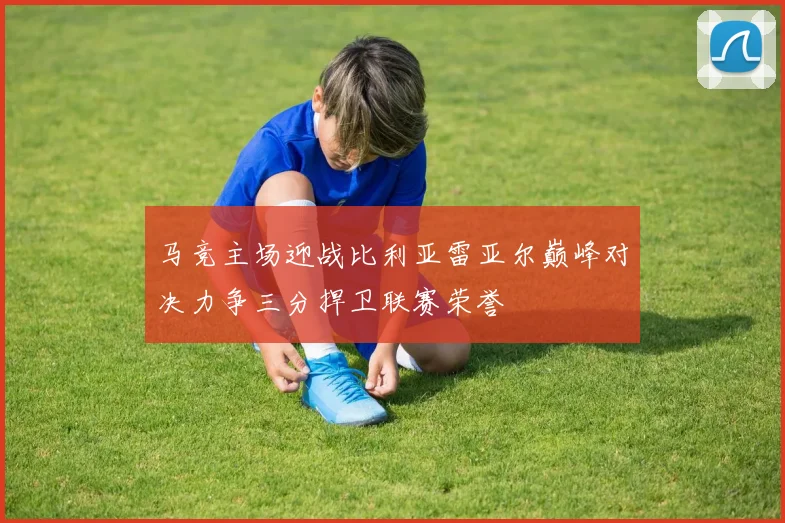 马竞主场迎战比利亚雷亚尔巅峰对决力争三分捍卫联赛荣誉