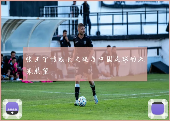 张玉宁的成长之路与中国足球的未来展望