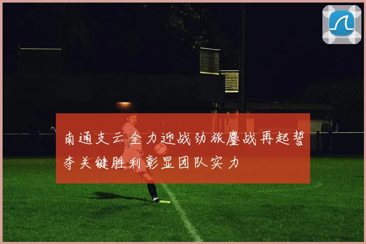 南通支云全力迎战劲旅鏖战再起誓夺关键胜利彰显团队实力