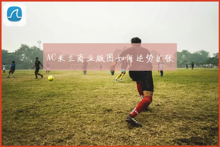 AC米兰商业版图如何逆势扩张