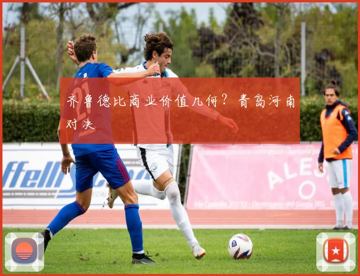 齐鲁德比商业价值几何？青岛河南对决