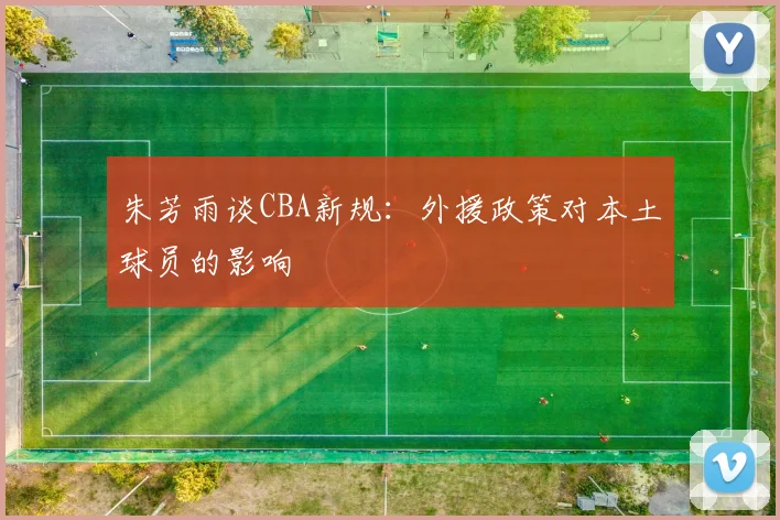 朱芳雨谈CBA新规：外援政策对本土球员的影响