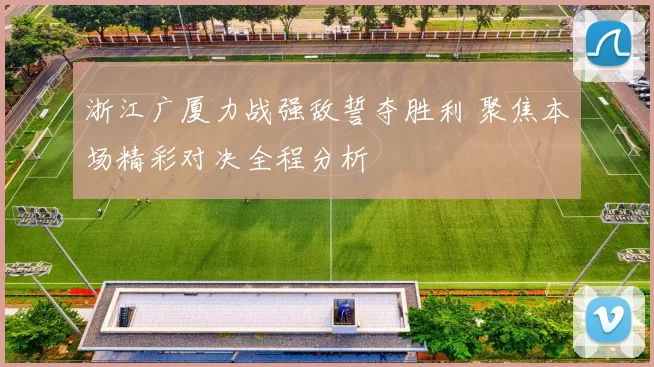 浙江广厦力战强敌誓夺胜利 聚焦本场精彩对决全程分析