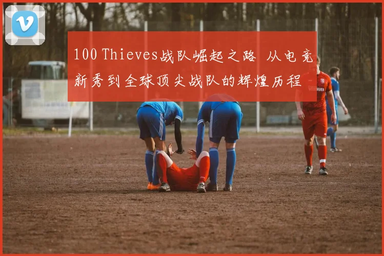 100 Thieves战队崛起之路  从电竞新秀到全球顶尖战队的辉煌历程