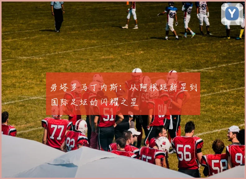 劳塔罗马丁内斯：从阿根廷新星到国际足坛的闪耀之星
