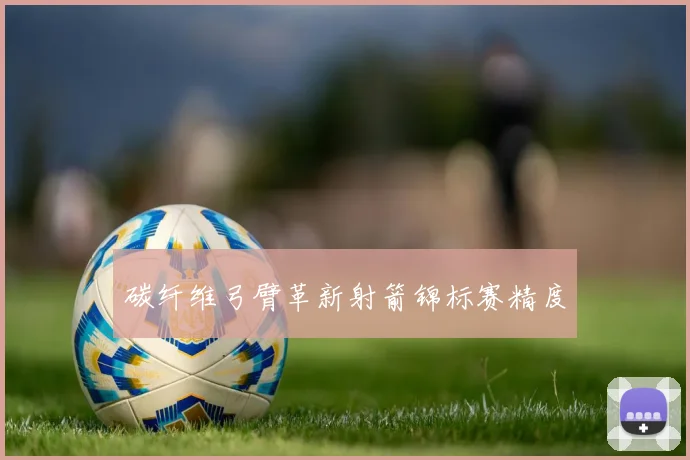 碳纤维弓臂革新射箭锦标赛精度