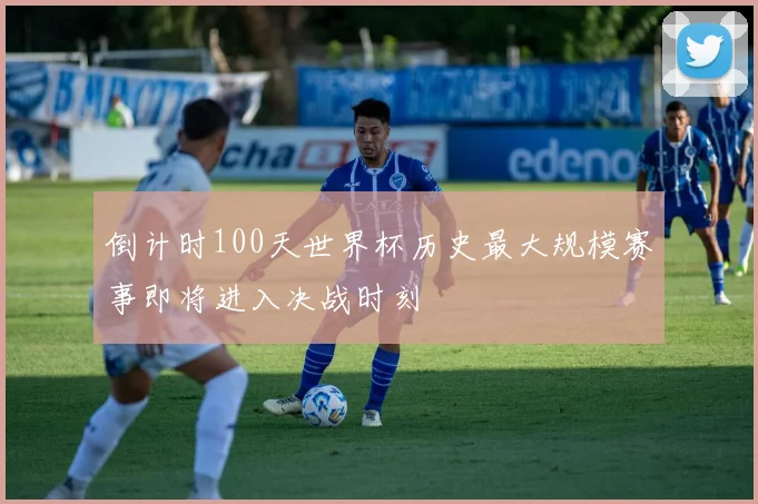 倒计时100天世界杯历史最大规模赛事即将进入决战时刻