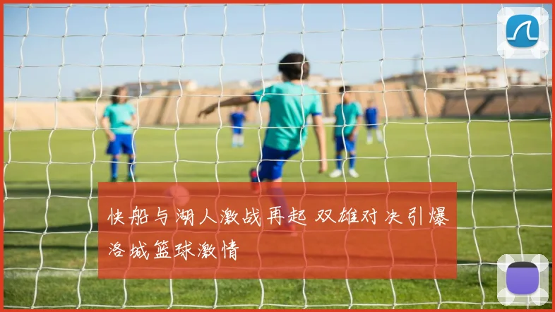 快船与湖人激战再起 双雄对决引爆洛城篮球激情
