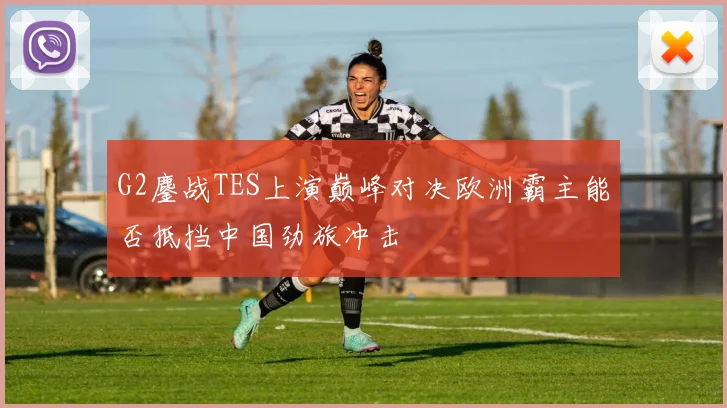 G2鏖战TES上演巅峰对决欧洲霸主能否抵挡中国劲旅冲击