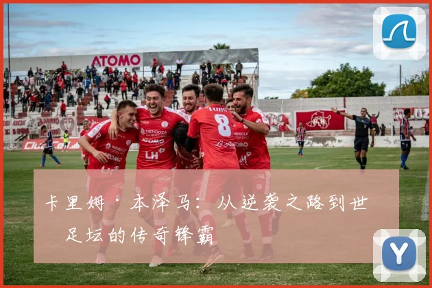 卡里姆·本泽马：从逆袭之路到世界足坛的传奇锋霸