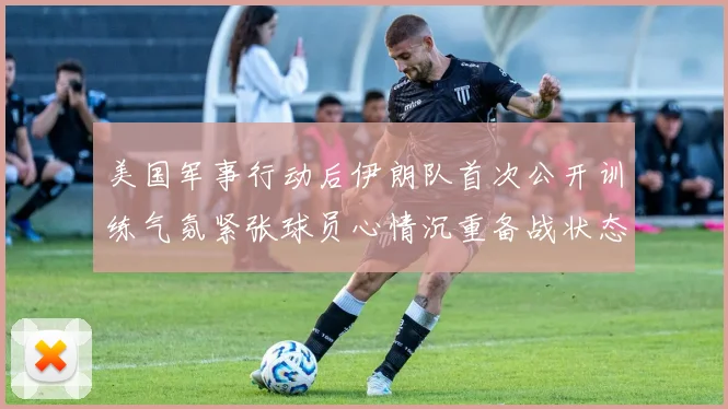 美国军事行动后伊朗队首次公开训练气氛紧张球员心情沉重备战状态引人关注