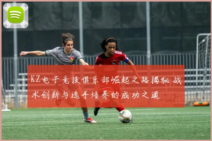KZ电子竞技俱乐部崛起之路揭秘 战术创新与选手培养的成功之道