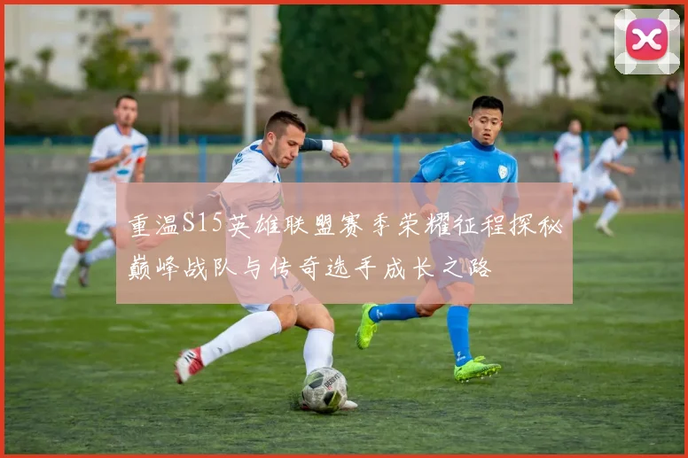 重温S15英雄联盟赛季荣耀征程探秘巅峰战队与传奇选手成长之路